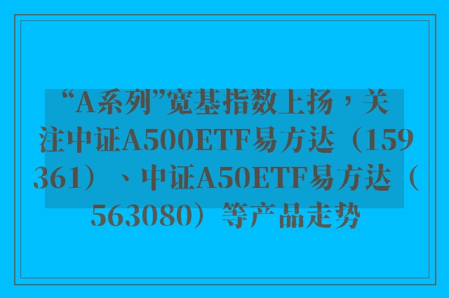 “A系列”宽基指数上扬，关注中证A500ETF易方达（159361）、中证A50ETF易方达（563080）等产品走势