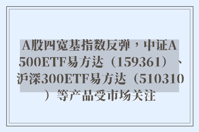 A股四宽基指数反弹，中证A500ETF易方达（159361）、沪深300ETF易方达（510310）等产品受市场关注