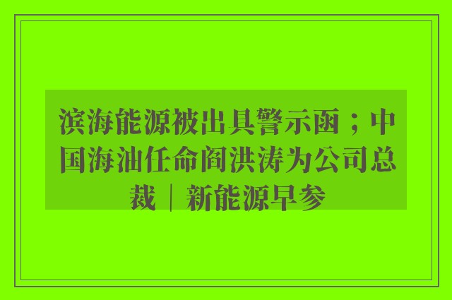 滨海能源被出具警示函；中国海油任命阎洪涛为公司总裁｜新能源早参