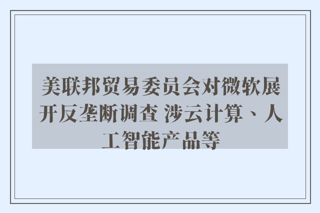 美联邦贸易委员会对微软展开反垄断调查 涉云计算、人工智能产品等