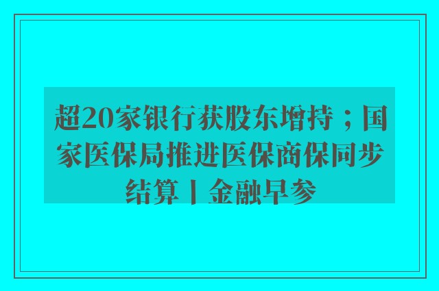 超20家银行获股东增持；国家医保局推进医保商保同步结算丨金融早参