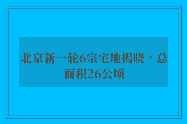 北京新一轮6宗宅地揭晓，总面积26公顷