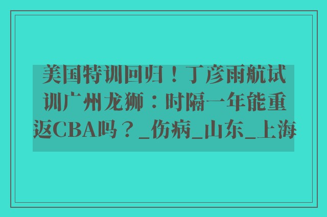 美国特训回归！丁彦雨航试训广州龙狮：时隔一年能重返CBA吗？_伤病_山东_上海