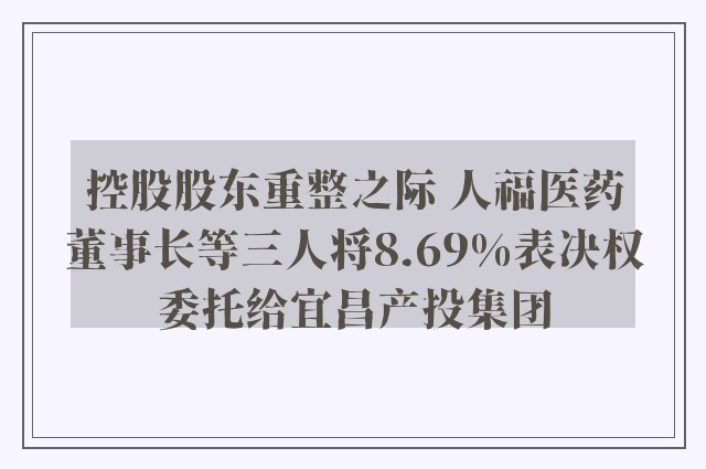 控股股东重整之际 人福医药董事长等三人将8.69%表决权委托给宜昌产投集团