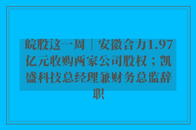 皖股这一周｜安徽合力1.97亿元收购两家公司股权；凯盛科技总经理兼财务总监辞职