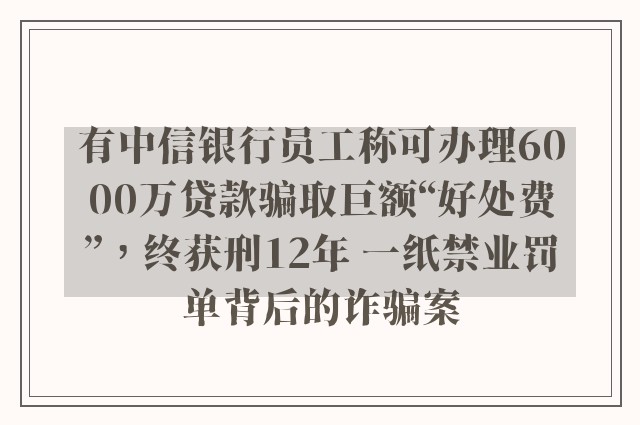 有中信银行员工称可办理6000万贷款骗取巨额“好处费”，终获刑12年 一纸禁业罚单背后的诈骗案