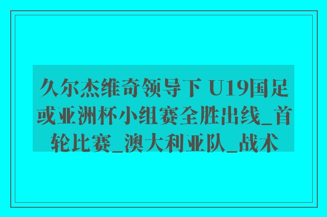 久尔杰维奇领导下 U19国足或亚洲杯小组赛全胜出线_首轮比赛_澳大利亚队_战术