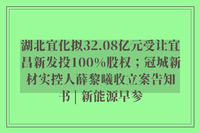 湖北宜化拟32.08亿元受让宜昌新发投100%股权；冠城新材实控人薛黎曦收立案告知书 | 新能源早参