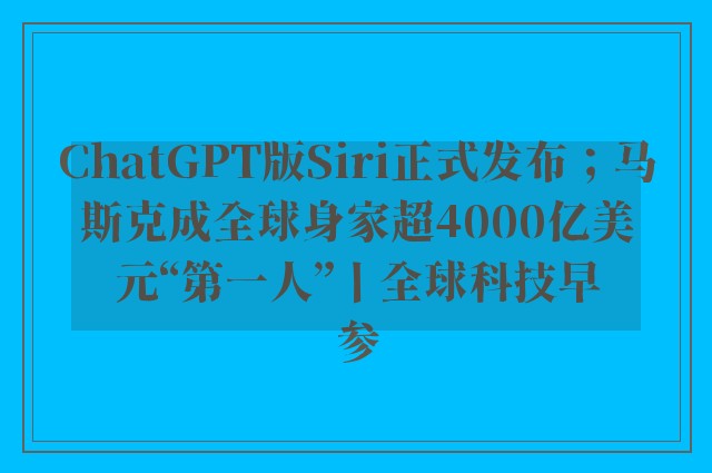 ChatGPT版Siri正式发布；马斯克成全球身家超4000亿美元“第一人”丨全球科技早参