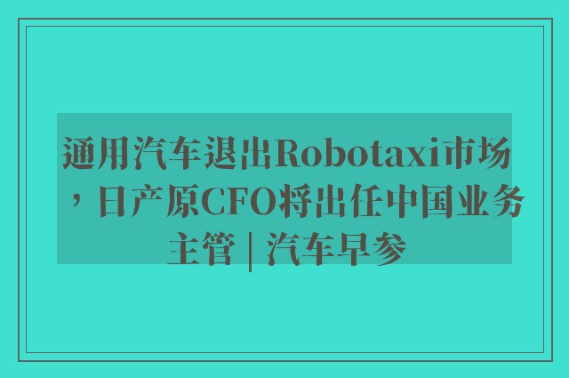 通用汽车退出Robotaxi市场，日产原CFO将出任中国业务主管 | 汽车早参