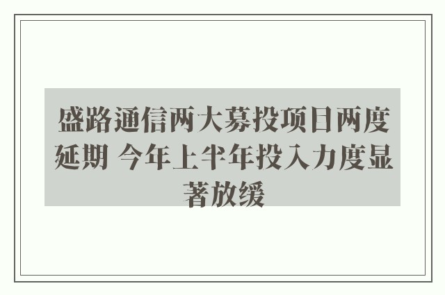 盛路通信两大募投项目两度延期 今年上半年投入力度显著放缓