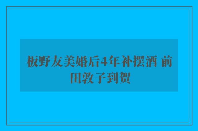 板野友美婚后4年补摆酒 前田敦子到贺