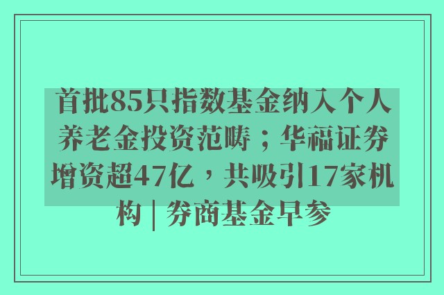 首批85只指数基金纳入个人养老金投资范畴；华福证券增资超47亿，共吸引17家机构 | 券商基金早参