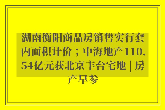 湖南衡阳商品房销售实行套内面积计价；中海地产110.54亿元获北京丰台宅地 | 房产早参