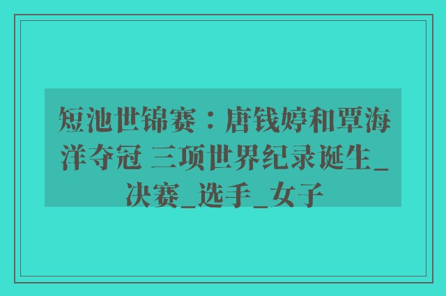 短池世锦赛：唐钱婷和覃海洋夺冠 三项世界纪录诞生_决赛_选手_女子