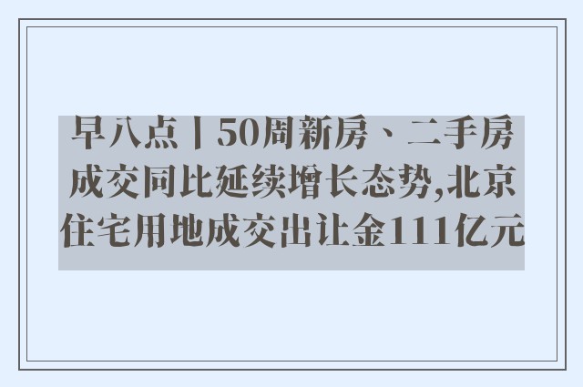 早八点丨50周新房、二手房成交同比延续增长态势,北京住宅用地成交出让金111亿元