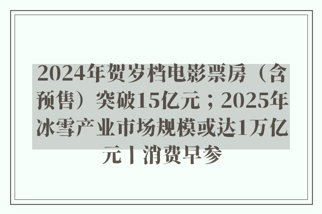 2024年贺岁档电影票房（含预售）突破15亿元；2025年冰雪产业市场规模或达1万亿元丨消费早参