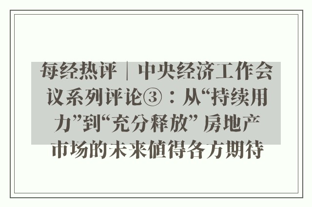 每经热评︱中央经济工作会议系列评论③：从“持续用力”到“充分释放” 房地产市场的未来值得各方期待