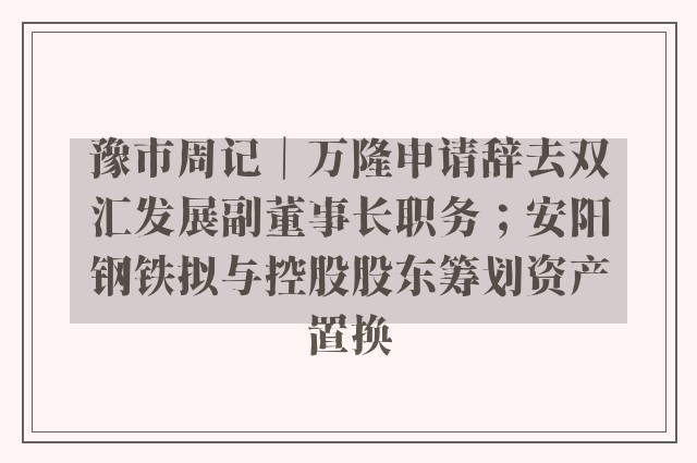 豫市周记｜万隆申请辞去双汇发展副董事长职务；安阳钢铁拟与控股股东筹划资产置换