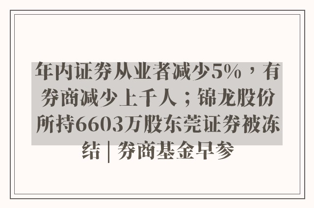 年内证券从业者减少5%，有券商减少上千人；锦龙股份所持6603万股东莞证券被冻结 | 券商基金早参