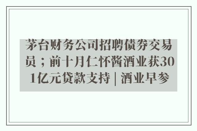 茅台财务公司招聘债券交易员；前十月仁怀酱酒业获301亿元贷款支持 | 酒业早参