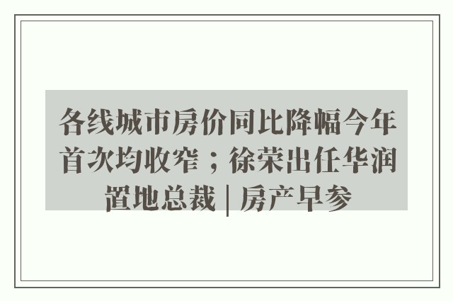 各线城市房价同比降幅今年首次均收窄；徐荣出任华润置地总裁 | 房产早参