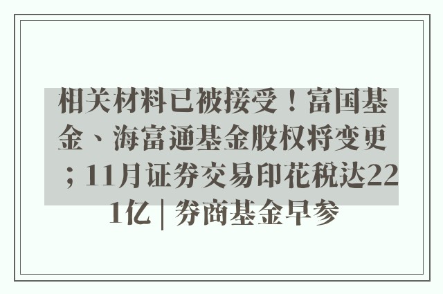 相关材料已被接受！富国基金、海富通基金股权将变更；11月证券交易印花税达221亿 | 券商基金早参