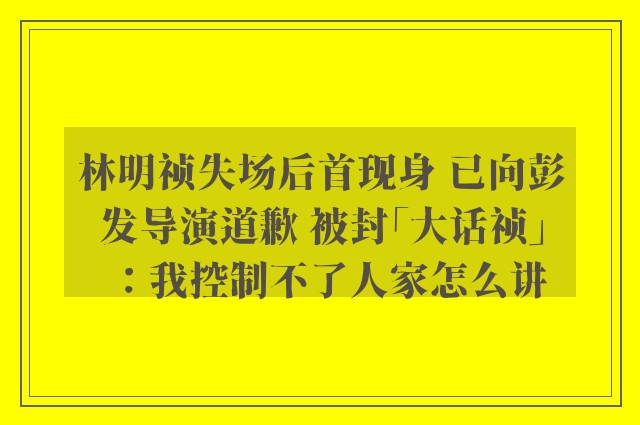 林明祯失场后首现身 已向彭发导演道歉 被封「大话祯」：我控制不了人家怎么讲