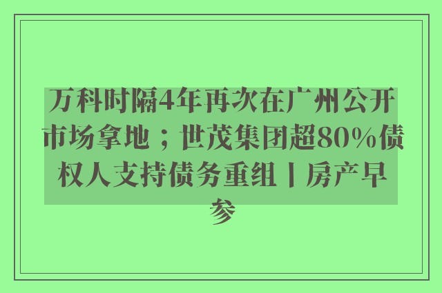 万科时隔4年再次在广州公开市场拿地；世茂集团超80%债权人支持债务重组丨房产早参