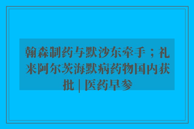 翰森制药与默沙东牵手；礼来阿尔茨海默病药物国内获批 | 医药早参