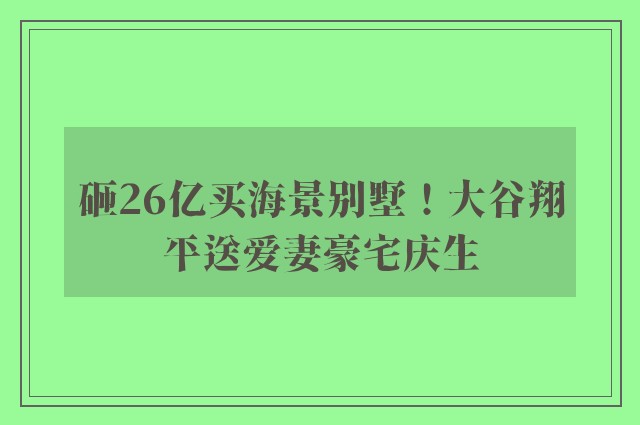 砸26亿买海景别墅！大谷翔平送爱妻豪宅庆生