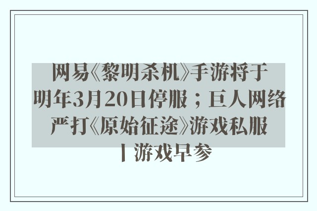 网易《黎明杀机》手游将于明年3月20日停服；巨人网络严打《原始征途》游戏私服丨游戏早参