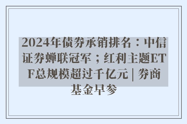 2024年债券承销排名：中信证券蝉联冠军；红利主题ETF总规模超过千亿元 | 券商基金早参