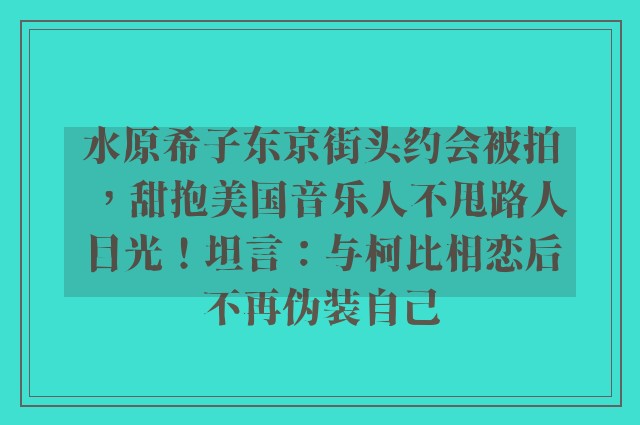 水原希子东京街头约会被拍，甜抱美国音乐人不甩路人目光！坦言：与柯比相恋后不再伪装自己