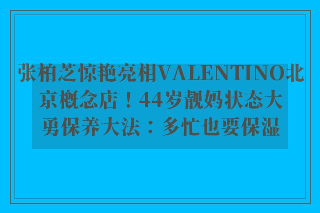 张柏芝惊艳亮相VALENTINO北京概念店！44岁靓妈状态大勇保养大法：多忙也要保湿