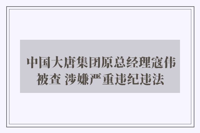 中国大唐集团原总经理寇伟被查 涉嫌严重违纪违法