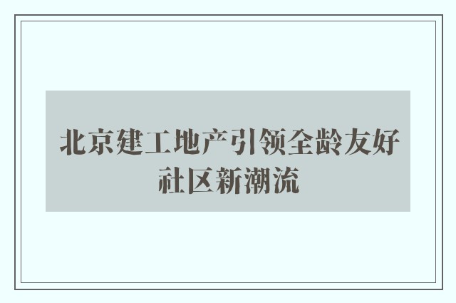 北京建工地产引领全龄友好社区新潮流