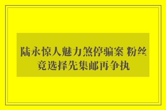 陆永惊人魅力煞停骗案 粉丝竟选择先集邮再争执