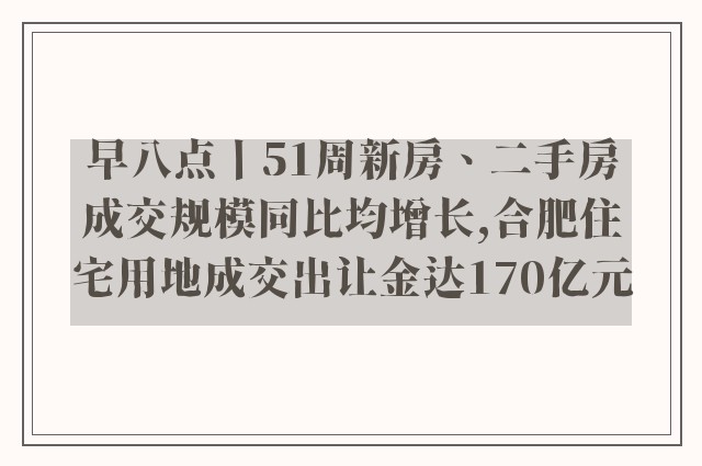 早八点丨51周新房、二手房成交规模同比均增长,合肥住宅用地成交出让金达170亿元