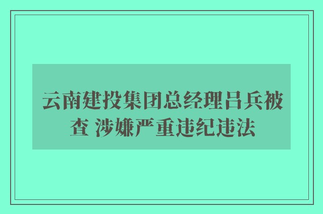 云南建投集团总经理吕兵被查 涉嫌严重违纪违法