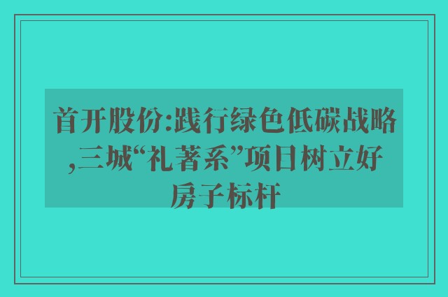 首开股份:践行绿色低碳战略,三城“礼著系”项目树立好房子标杆