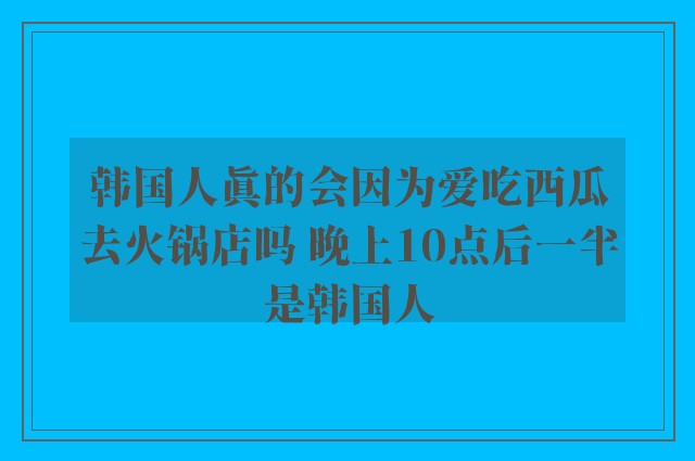 韩国人真的会因为爱吃西瓜去火锅店吗 晚上10点后一半是韩国人