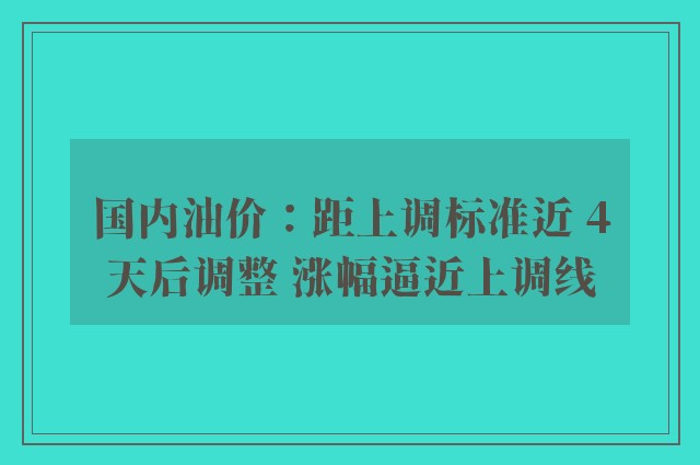 国内油价：距上调标准近 4天后调整 涨幅逼近上调线