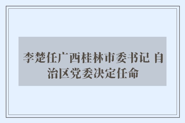 李楚任广西桂林市委书记 自治区党委决定任命