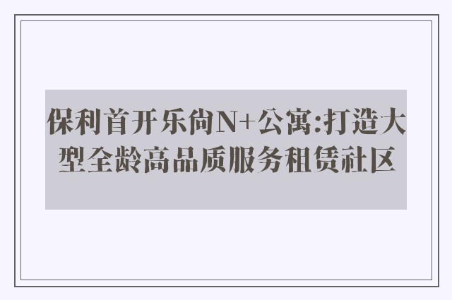 保利首开乐尚N+公寓:打造大型全龄高品质服务租赁社区